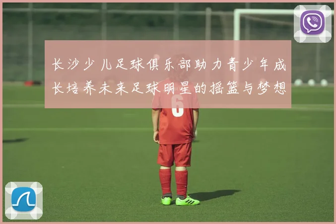 长沙少儿足球俱乐部助力青少年成长培养未来足球明星的摇篮与梦想之地