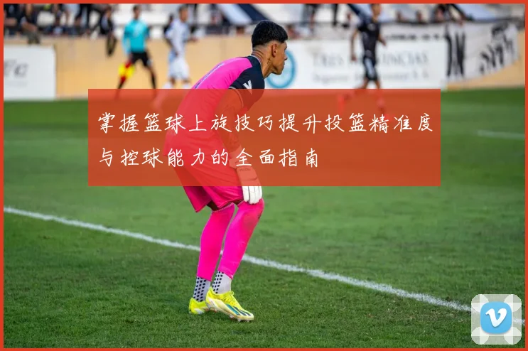 掌握篮球上旋技巧提升投篮精准度与控球能力的全面指南