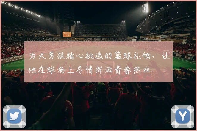 为大男孩精心挑选的篮球礼物，让他在球场上尽情挥洒青春热血