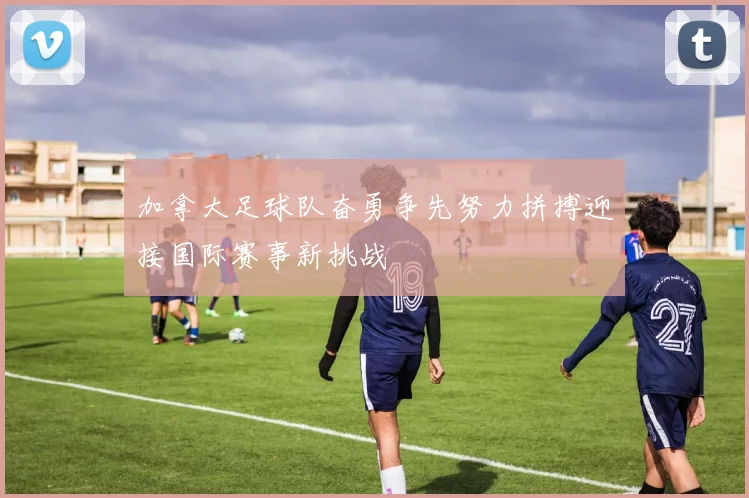 加拿大足球队奋勇争先努力拼搏迎接国际赛事新挑战