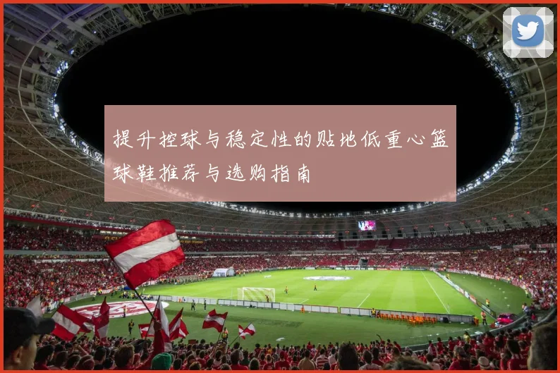 提升控球与稳定性的贴地低重心篮球鞋推荐与选购指南