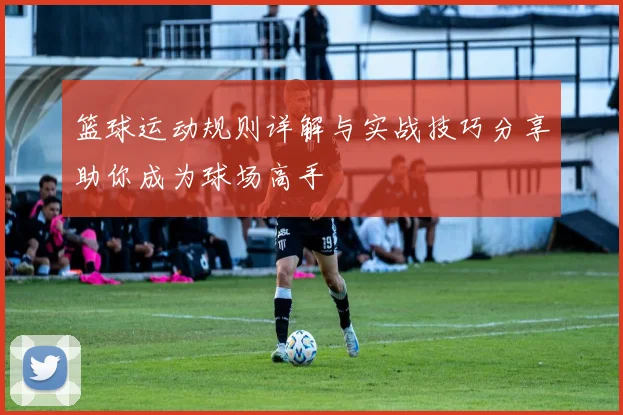 篮球运动规则详解与实战技巧分享助你成为球场高手
